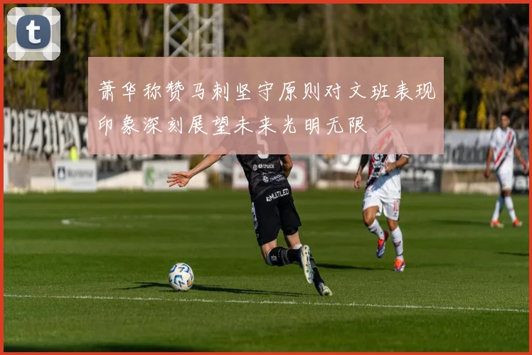 萧华称赞马刺坚守原则对文班表现印象深刻展望未来光明无限