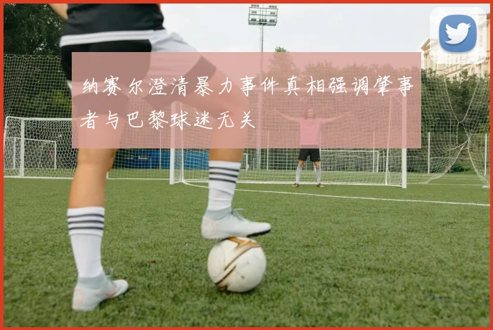 纳赛尔澄清暴力事件真相强调肇事者与巴黎球迷无关