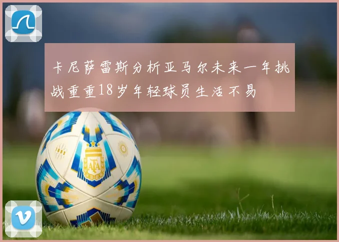 卡尼萨雷斯分析亚马尔未来一年挑战重重18岁年轻球员生活不易