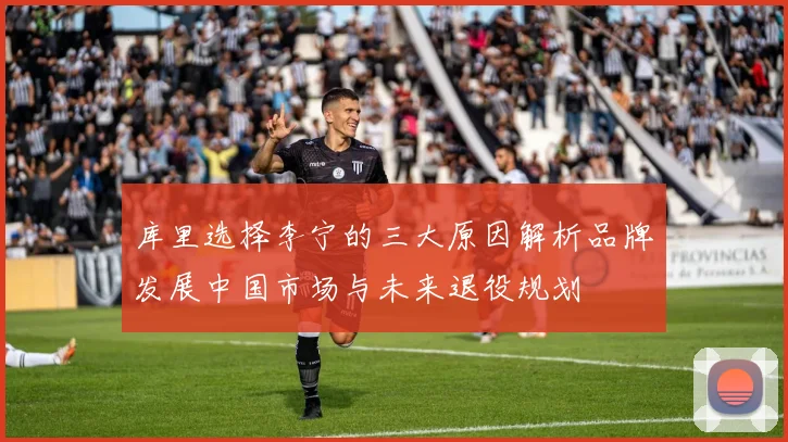 库里选择李宁的三大原因解析品牌发展中国市场与未来退役规划