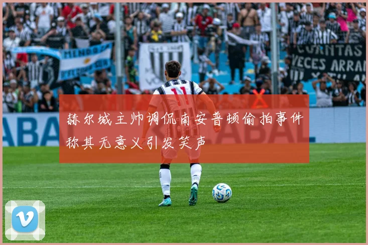 赫尔城主帅调侃南安普顿偷拍事件称其无意义引发笑声