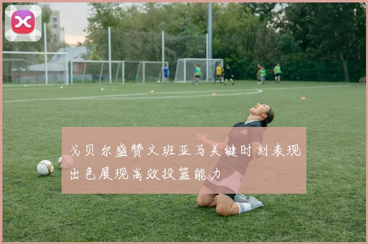 戈贝尔盛赞文班亚马关键时刻表现出色展现高效投篮能力