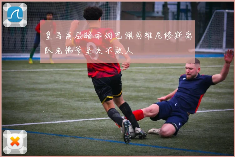 皇马高层暗示姆巴佩或维尼修斯离队老佛爷坚决不放人