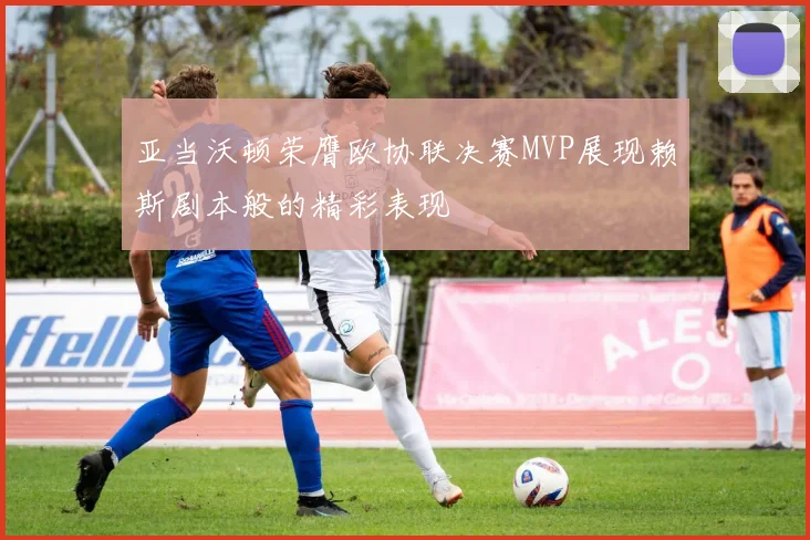 亚当沃顿荣膺欧协联决赛MVP展现赖斯剧本般的精彩表现
