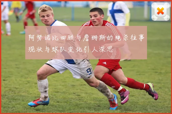 阿努诺比回顾与詹姆斯的绝杀往事现状与球队变化引人深思
