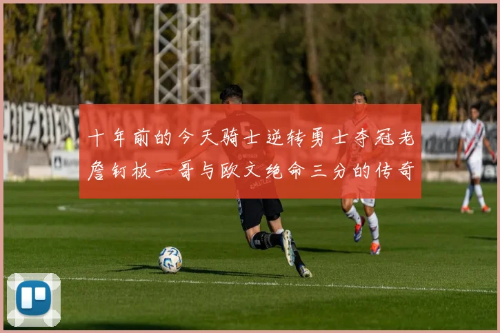十年前的今天骑士逆转勇士夺冠老詹钉板一哥与欧文绝命三分的传奇时刻