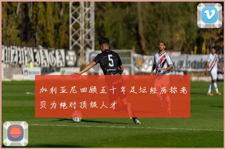 加利亚尼回顾五十年足坛经历称老贝为绝对顶级人才