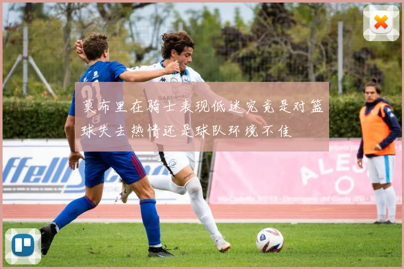 莫布里在骑士表现低迷究竟是对篮球失去热情还是球队环境不佳