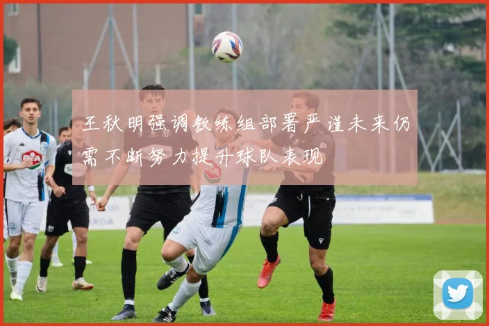 王秋明强调教练组部署严谨未来仍需不断努力提升球队表现