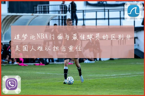 追梦论NBA门面与最佳球员的区别非美国人难以担当重任