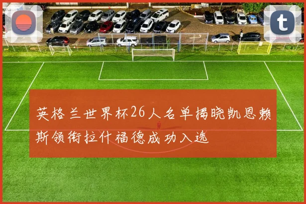 英格兰世界杯26人名单揭晓凯恩赖斯领衔拉什福德成功入选