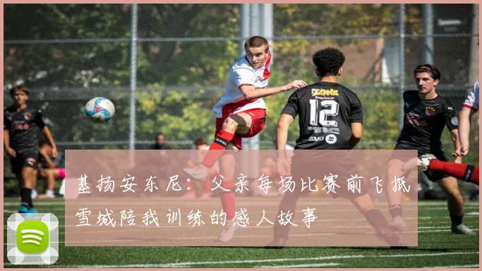 基扬安东尼：父亲每场比赛前飞抵雪城陪我训练的感人故事