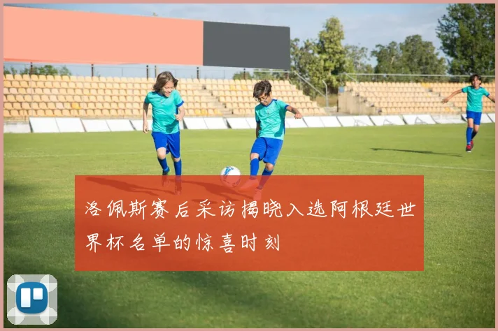 洛佩斯赛后采访揭晓入选阿根廷世界杯名单的惊喜时刻