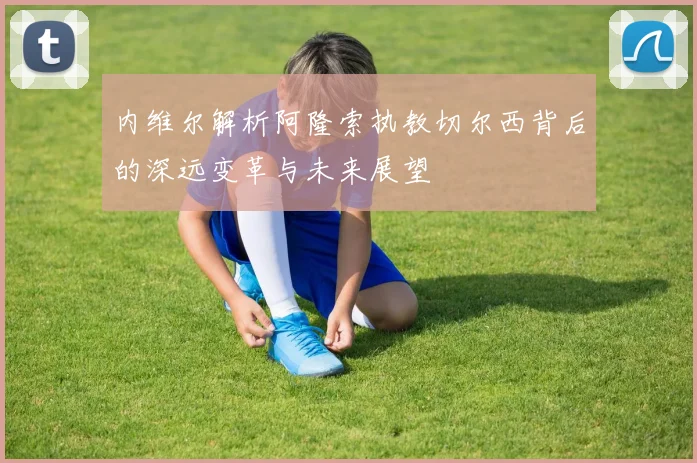 内维尔解析阿隆索执教切尔西背后的深远变革与未来展望