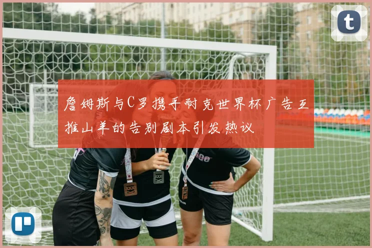 詹姆斯与C罗携手耐克世界杯广告互推山羊的告别剧本引发热议