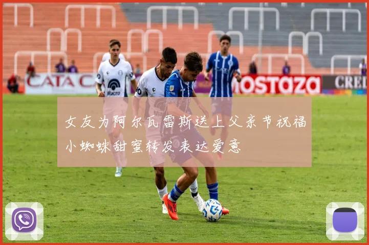 女友为阿尔瓦雷斯送上父亲节祝福小蜘蛛甜蜜转发表达爱意