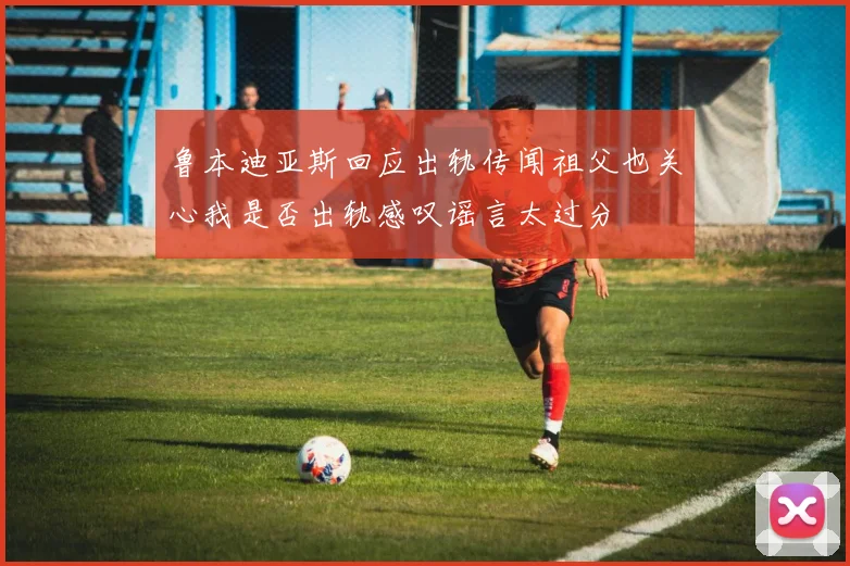 鲁本迪亚斯回应出轨传闻祖父也关心我是否出轨感叹谣言太过分