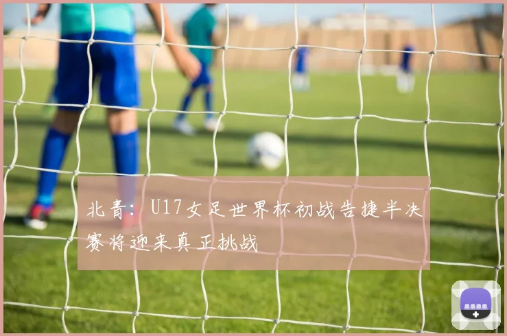 北青：U17女足世界杯初战告捷半决赛将迎来真正挑战