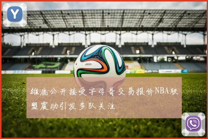 雄鹿公开接受字母哥交易报价NBA联盟震动引发多队关注