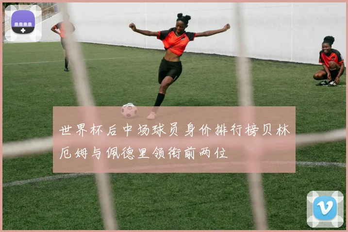 世界杯后中场球员身价排行榜贝林厄姆与佩德里领衔前两位