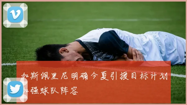 加斯佩里尼明确今夏引援目标计划加强球队阵容